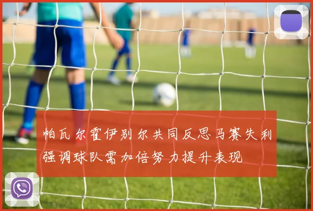 帕瓦尔霍伊别尔共同反思马赛失利强调球队需加倍努力提升表现