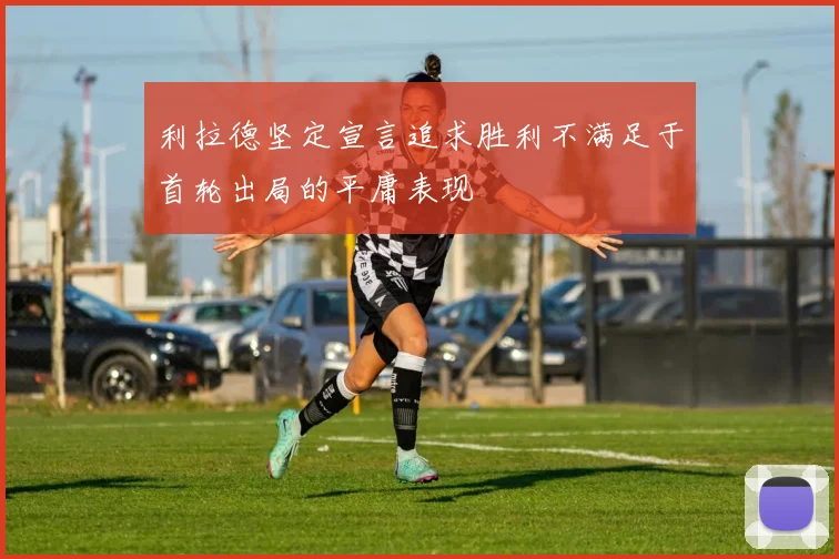 利拉德坚定宣言追求胜利不满足于首轮出局的平庸表现