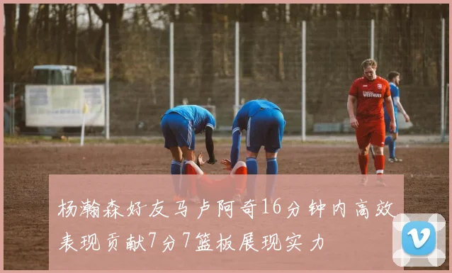 杨瀚森好友马卢阿奇16分钟内高效表现贡献7分7篮板展现实力