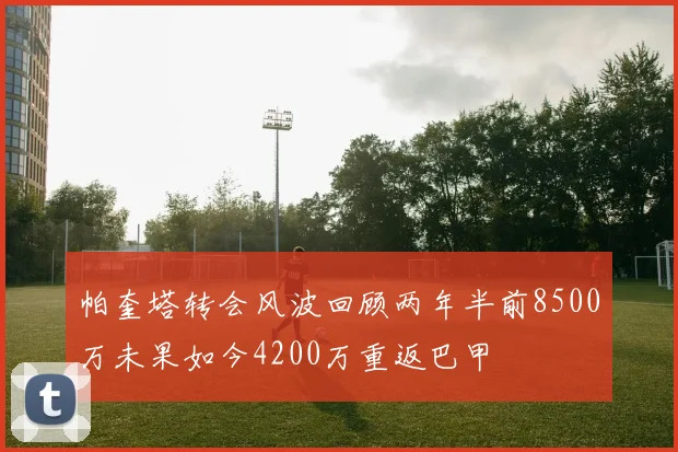 帕奎塔转会风波回顾两年半前8500万未果如今4200万重返巴甲