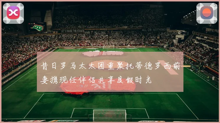 昔日罗马太太团重聚托蒂德罗西前妻携现任伴侣共享度假时光