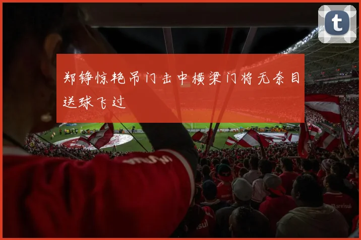 郑铮惊艳吊门击中横梁门将无奈目送球飞过