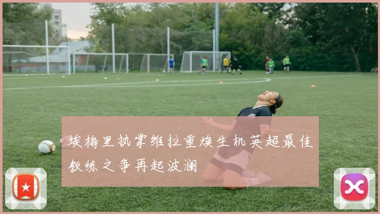 埃梅里执掌维拉重焕生机英超最佳教练之争再起波澜