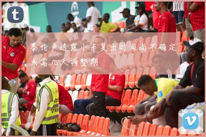 泰伦卢透露小卡复出时间尚不确定或需几天调整期