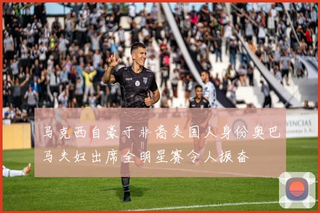 马克西自豪于非裔美国人身份奥巴马夫妇出席全明星赛令人振奋