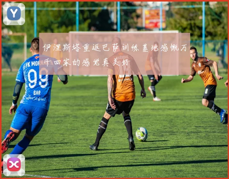伊涅斯塔重返巴萨训练基地感慨万千回家的感觉真美好