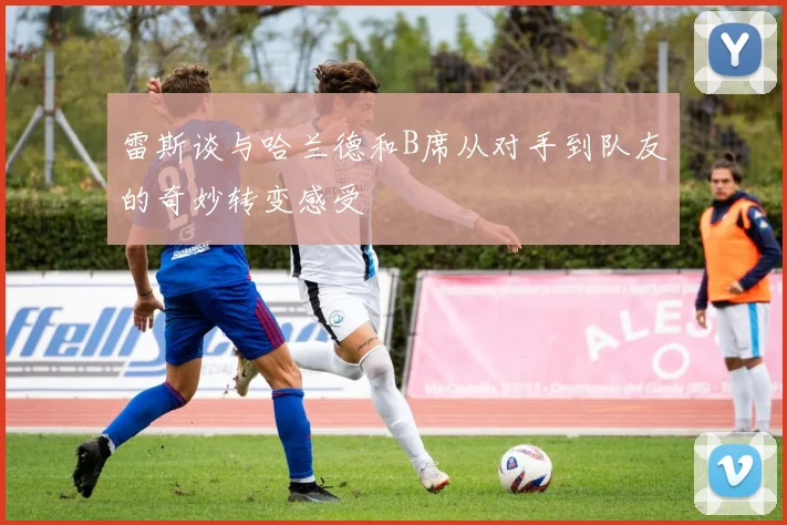 雷斯谈与哈兰德和B席从对手到队友的奇妙转变感受