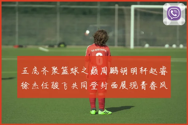 五虎齐聚篮球之巅周鹏胡明轩赵睿徐杰任骏飞共同登封面展现青春风采