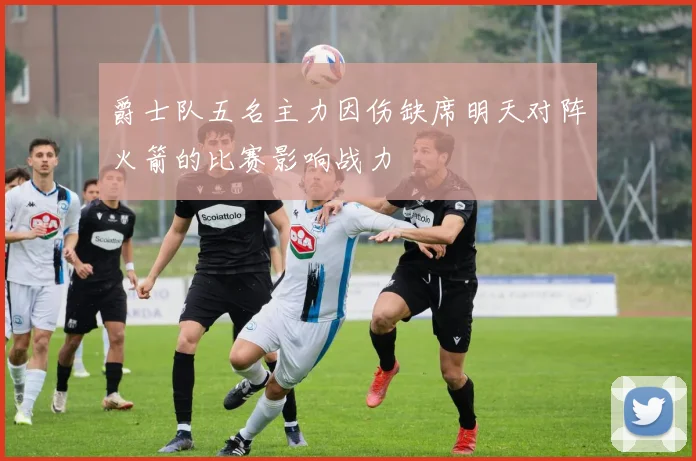 爵士队五名主力因伤缺席明天对阵火箭的比赛影响战力