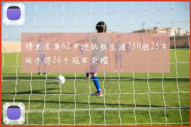 穆里尼奥62岁迎执教生涯750胜25年间夺得26个冠军荣耀