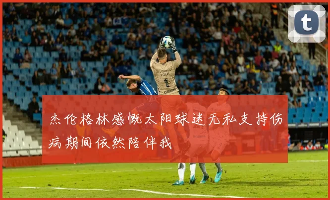 杰伦格林感慨太阳球迷无私支持伤病期间依然陪伴我