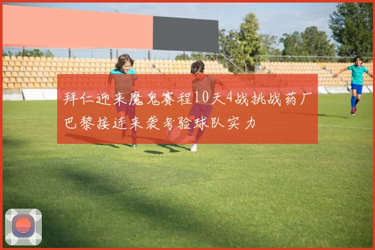 拜仁迎来魔鬼赛程10天4战挑战药厂巴黎接连来袭考验球队实力