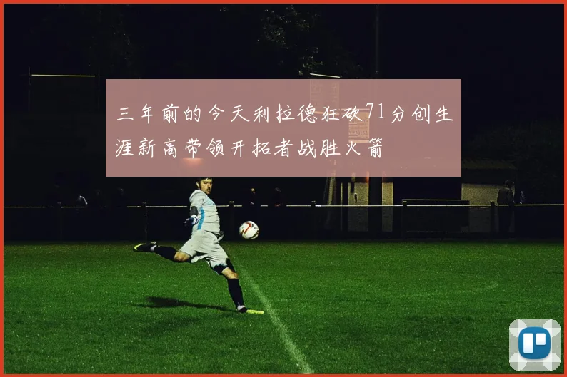 三年前的今天利拉德狂砍71分创生涯新高带领开拓者战胜火箭