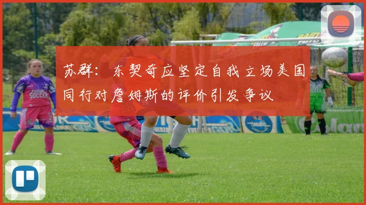 苏群：东契奇应坚定自我立场美国同行对詹姆斯的评价引发争议