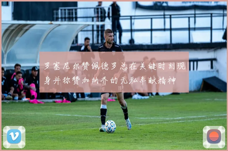 罗塞尼尔赞佩德罗总在关键时刻现身并称赞加纳乔的无私奉献精神