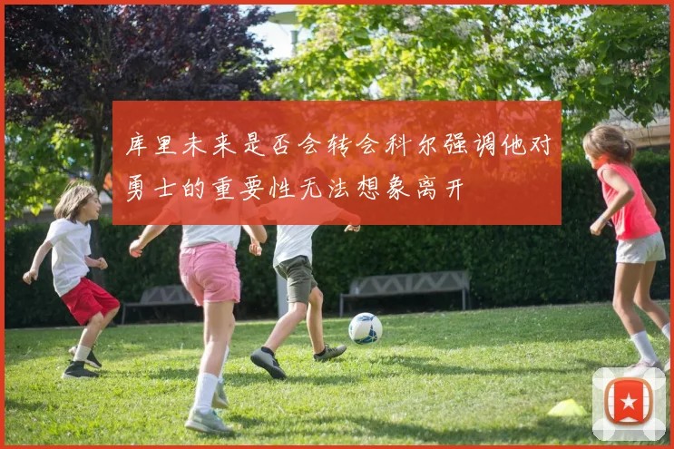 库里未来是否会转会科尔强调他对勇士的重要性无法想象离开
