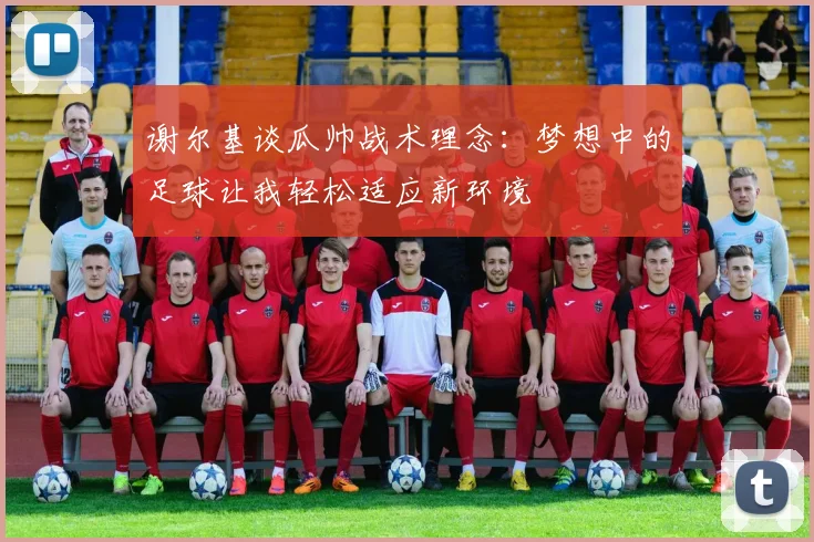 谢尔基谈瓜帅战术理念：梦想中的足球让我轻松适应新环境