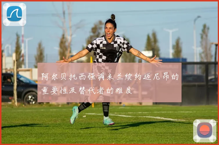 阿尔贝托西强调米兰续约迈尼昂的重要性及替代者的难度
