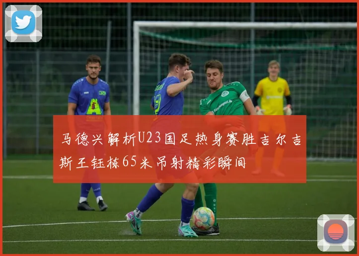 马德兴解析U23国足热身赛胜吉尔吉斯王钰栋65米吊射精彩瞬间