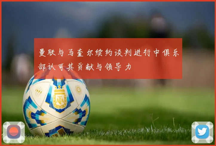 曼联与马奎尔续约谈判进行中俱乐部认可其贡献与领导力