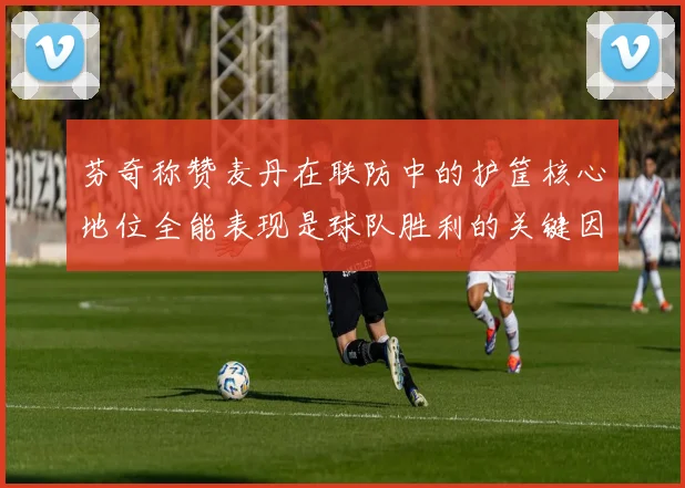 芬奇称赞麦丹在联防中的护筐核心地位全能表现是球队胜利的关键因素