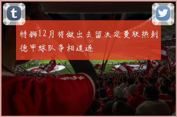 特狮12月将做出去留决定曼联热刺德甲球队争相追逐