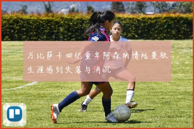 万比萨卡回忆童年阿森纳情结曼联生涯感到失落与消沉