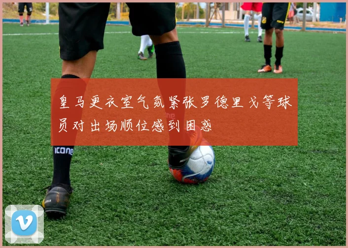 皇马更衣室气氛紧张罗德里戈等球员对出场顺位感到困惑