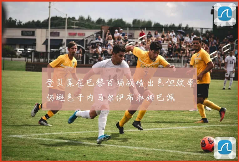 登贝莱在巴黎百场战绩出色但效率仍逊色于内马尔伊布和姆巴佩