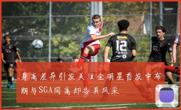 身高差异引发关注全明星首发中布朗与SGA同高却各具风采