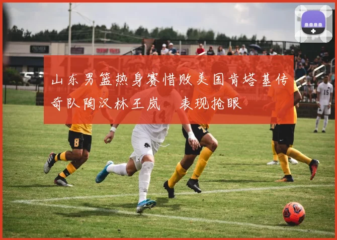 山东男篮热身赛惜败美国肯塔基传奇队陶汉林王岚嵚表现抢眼