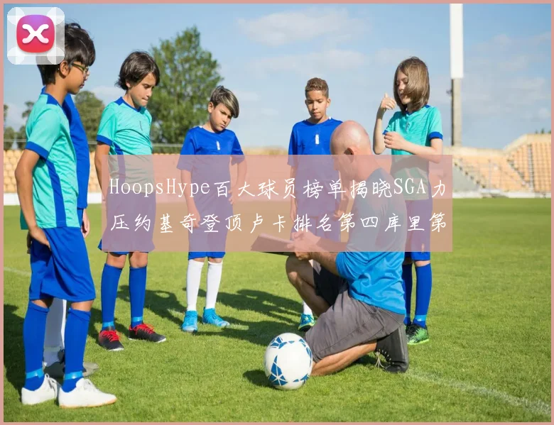 HoopsHype百大球员榜单揭晓SGA力压约基奇登顶卢卡排名第四库里第十一詹姆斯第十九