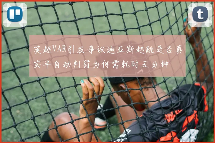 英超VAR引发争议迪亚斯起跳是否真实半自动判罚为何需耗时五分钟