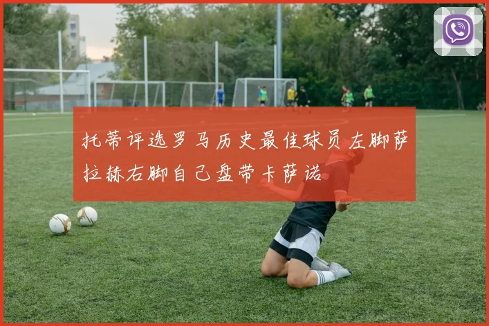 托蒂评选罗马历史最佳球员左脚萨拉赫右脚自己盘带卡萨诺