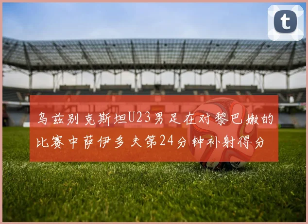 乌兹别克斯坦U23男足在对黎巴嫩的比赛中萨伊多夫第24分钟补射得分领先1-0