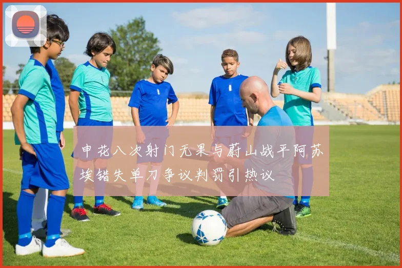申花八次射门无果与蔚山战平阿苏埃错失单刀争议判罚引热议