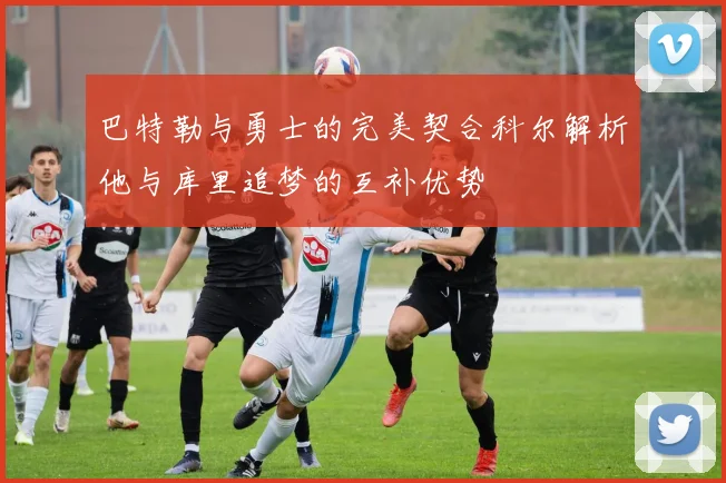 巴特勒与勇士的完美契合科尔解析他与库里追梦的互补优势