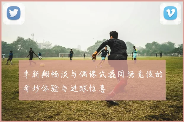李新翔畅谈与偶像武磊同场竞技的奇妙体验与进球惊喜