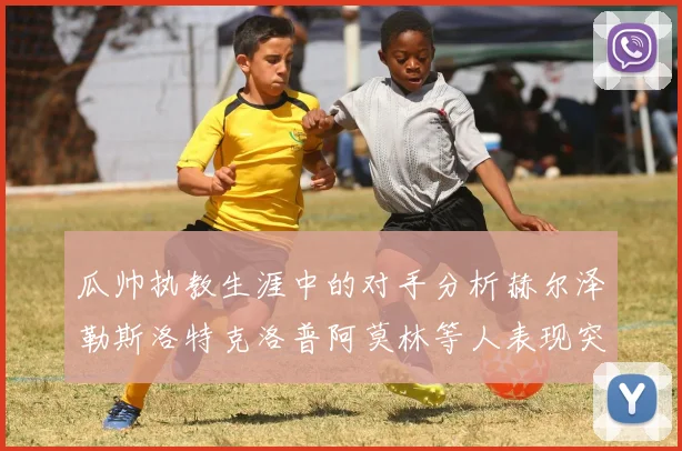 瓜帅执教生涯中的对手分析赫尔泽勒斯洛特克洛普阿莫林等人表现突出