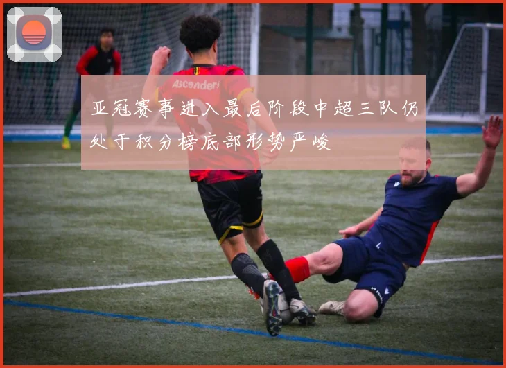 亚冠赛事进入最后阶段中超三队仍处于积分榜底部形势严峻