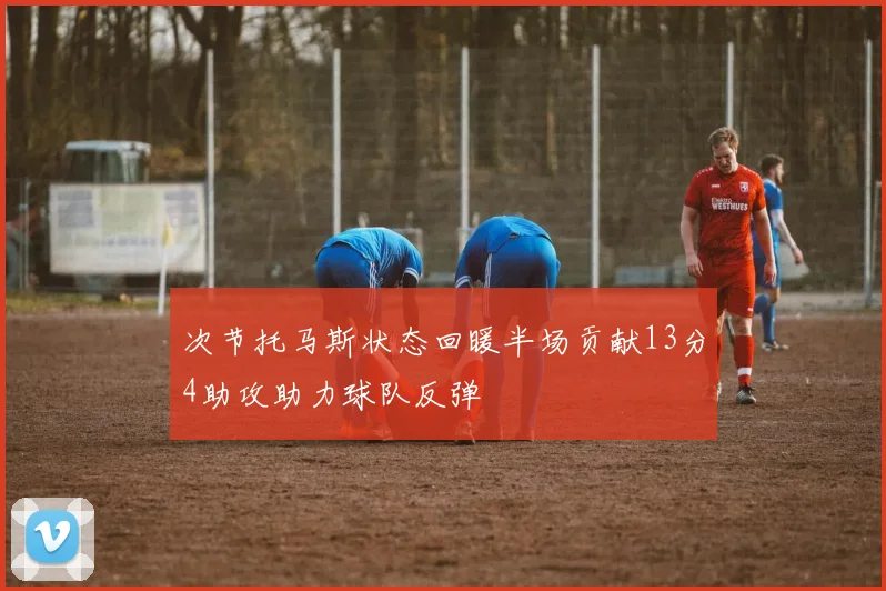次节托马斯状态回暖半场贡献13分4助攻助力球队反弹