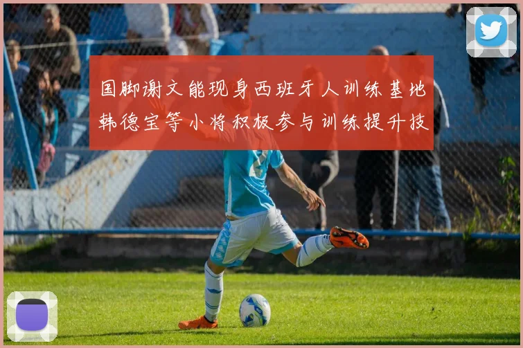国脚谢文能现身西班牙人训练基地韩德宝等小将积极参与训练提升技艺