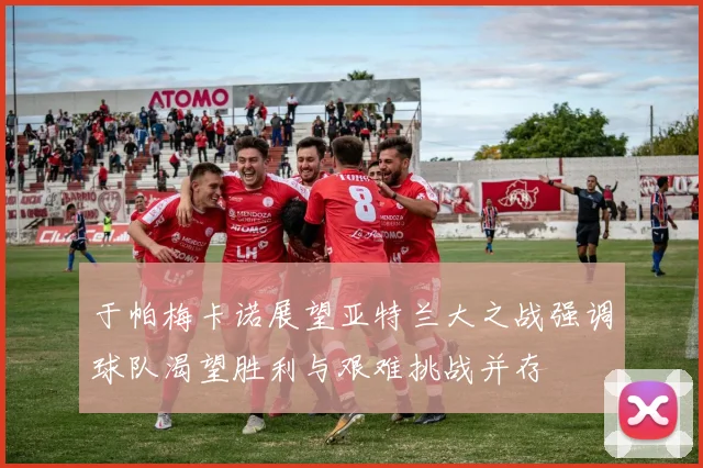于帕梅卡诺展望亚特兰大之战强调球队渴望胜利与艰难挑战并存